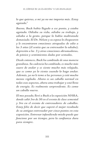 EL CÓDIGO DE LA EMOCIÓN Y LOS ANIMALES
355
lo que quieras, a mi ya no me importa más. Estoy
agotado.”
Bueno, Buck había llegado a ese punto, y estaba
agotado. Odiaba su vida, odiaba su trabajo, y
odiaba a la gente, porque lo había maltratado
demasiado. El Dr. Nelson y su esposa lo chequearon
y le encontraron emociones atrapadas de odio a
los 3 años (él sentía que su entrenador lo odiaba),
depresión a los 3 y otras emociones abrumadoras,
de pánico y sentimientos dados por sentados.
Desde entonces, Buck ha cambiado de una manera
grandiosa. Su cadencia ha cambiado, es mucho más
suave de andar y se siente mucho más relajado,
que es como yo lo siento cuando lo hago andar.
Además, ya no le teme a las personas y está mucho
menos vigilado. Ahora es un caballo normal en
todos esos aspectos, ahora ama trabajar y está lleno
de energía. Es realmente sorprendente. Es como
un caballo nuevo.
El mes pasado, llevé a Buck a la exposición NHRA,
donde salió 3ro de 30 en el evento de clase semental
y 3ro en el evento de entrenadores de caballos.
Estoy feliz de decir que superó el mejor resultado
de su antiguo entrenador por cinco puntos en esta
exposición. Entrenar infundiendo miedo puede que
funcione por un tiempo, pero la confianza dura
para siempre.
 