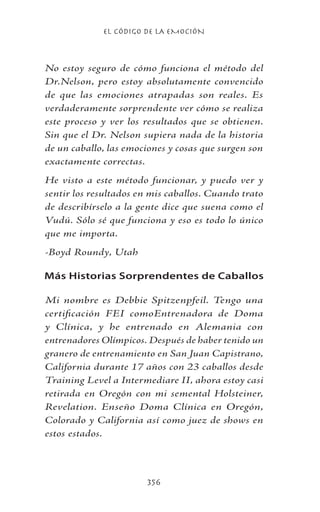 EL CÓDIGO DE LA EMOCIÓN
356
No estoy seguro de cómo funciona el método del
Dr.Nelson, pero estoy absolutamente convencido
de que las emociones atrapadas son reales. Es
verdaderamente sorprendente ver cómo se realiza
este proceso y ver los resultados que se obtienen.
Sin que el Dr. Nelson supiera nada de la historia
de un caballo, las emociones y cosas que surgen son
exactamente correctas.
He visto a este método funcionar, y puedo ver y
sentir los resultados en mis caballos. Cuando trato
de describírselo a la gente dice que suena como el
Vudú. Sólo sé que funciona y eso es todo lo único
que me importa.
-Boyd Roundy, Utah
Más Historias Sorprendentes de Caballos
Mi nombre es Debbie Spitzenpfeil. Tengo una
certificación FEI comoEntrenadora de Doma
y Clínica, y he entrenado en Alemania con
entrenadores Olímpicos. Después de haber tenido un
granero de entrenamiento en San Juan Capistrano,
California durante 17 años con 23 caballos desde
Training Level a Intermediare II, ahora estoy casi
retirada en Oregón con mi semental Holsteiner,
Revelation. Enseño Doma Clínica en Oregón,
Colorado y California así como juez de shows en
estos estados.
 