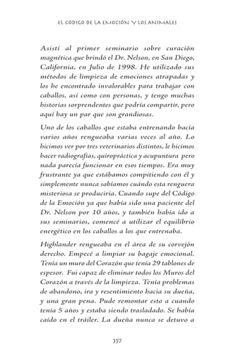 EL CÓDIGO DE LA EMOCIÓN Y LOS ANIMALES
357
Asistí al primer seminario sobre curación
magnética que brindó el Dr. Nelson, en San Diego,
California, en Julio de 1998. He utilizado sus
métodos de limpieza de emociones atrapadas y
los he encontrado invalorables para trabajar con
caballos, así como con personas, y tengo muchas
historias sorprendentes que podría compartir, pero
aquí hay un par que son grandiosas.
Uno de los caballos que estaba entrenando hacía
varios años rengueaba varias veces al año. Lo
hicimos ver por tres veterinarios distintos, le hicimos
hacer radiografías, quiropráctica y acupuntura pero
nada parecía funcionar en esos tiempos. Era muy
frustrante ya que estábamos compitiendo con él y
simplemente nunca sabíamos cuándo esta renguera
misteriosa se produciría. Cuando supe del Código
de la Emoción ya que había sido una paciente del
Dr. Nelson por 10 años, y también había ido a
sus seminarios, comencé a utilizar el equilibrio
energético en los caballos a los que entrenaba.
Highlander rengueaba en el área de su corvejón
derecho. Empecé a limpiar su bagaje emocional.
Tenía un muro del Corazón que tenía 29 tablones de
espesor. Fui capaz de eliminar todos los Muros del
Corazón a través de la limpieza. Tenía problemas
de abandono, ira y resentimiento hacia su dueña,
y una gran pena. Pude remontar esto a cuando
tenía 5 años y estaba siendo trasladado. Se había
caído en el tráiler. La dueña nunca se detuvo a
 