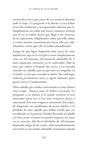 EL CÓDIGO DE LA EMOCIÓN
358
socorrerlo y tuvo que yacer de esa manera durante
todo el viaje. Le pregunté a la dueña si esto había
ocurrido realmente y avergonzada admitió que sí.
Simplemente no sabía qué hacer, entonces manejó
con él en el tráiler hasta que llegó a los terrenos
de la exposición. Highlander sabía que ella sabía,
y sentía mucho resentimiento hacia ella por ello.
También sentía que ella lo había abandonado.
Luego de que logré limpiarle todo, pasó de estar
totalmente cojo en el coverjón a estar completamente
sano en 10 minutos. Permaneció saludable los 3
años siguientes mientras yo lo entrenaba. Sólo lo
tuve que volver a limpiar dos veces, y eso sucedió
cuando vio caballos que no querían ser cargados en
el tráiler y creo que recordó su dolor. Sin embargo,
todavía permanecía sano y siguió adelante para
ganar varios Campeonatos.
Otro caballo que estaba entrenando en una clínica
vino rengo. Nunca antes le había enseñado. Le
pregunté a su dueño si le podía realizar el test
muscular para ver si era una renguera física o
emocional. Era una renguera emocional. Fui capaz
de limpiarle sus problemas de pena debido a la
pérdida de otro caballo que había tenido que ser
sacrificado en el granero. Estaba llorando al caballo
y le hizo corto circuitos en muchos órganos así como
en su corazón. Me llevó alrededor de 10 minutos
limpiarlo, luego de los cuales salió inmediatamente
corriendo en un estado saludable. Continuó estando
 