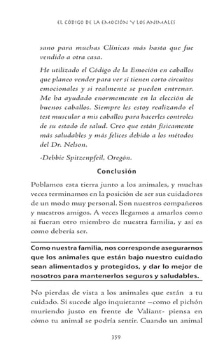 EL CÓDIGO DE LA EMOCIÓN Y LOS ANIMALES
359
sano para muchas Clínicas más hasta que fue
vendido a otra casa.
He utilizado el Código de la Emoción en caballos
que planeo vender para ver si tienen corto circuitos
emocionales y si realmente se pueden entrenar.
Me ha ayudado enormemente en la elección de
buenos caballos. Siempre les estoy realizando el
test muscular a mis caballos para hacerles controles
de su estado de salud. Creo que están físicamente
más saludables y más felices debido a los métodos
del Dr. Nelson.
-Debbie Spitzenpfeil, Oregón.
Conclusión
Poblamos esta tierra junto a los animales, y muchas
veces terminamos en la posición de ser sus cuidadores
de un modo muy personal. Son nuestros compañeros
y nuestros amigos. A veces llegamos a amarlos como
si fueran otro miembro de nuestra familia, y así es
como debería ser.
Como nuestra familia, nos corresponde asegurarnos
que los animales que están bajo nuestro cuidado
sean alimentados y protegidos, y dar lo mejor de
nosotros para mantenerlos seguros y saludables.
No pierdas de vista a los animales que están a tu
cuidado. Si sucede algo inquietante –como el pichón
muriendo justo en frente de Valiant- piensa en
cómo tu animal se podría sentir. Cuando un animal
 