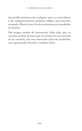 EL CÓDIGO DE LA EMOCIÓN
360
desarrolla síntomas de cualquier tipo, ya sean físicos
o de comportamiento, podrían reflejar una emoción
atrapada, Ahora tienes las herramientas para ayudarlos
tú mismo.
No tengas miedo de intentarlo. Sólo deja que tu
corazón se llene de amor por el animal, ten una oración
en tu corazón, ten una intención clara de ayudarlos,
cree que puedes hacerlo y tendrás éxito.
 