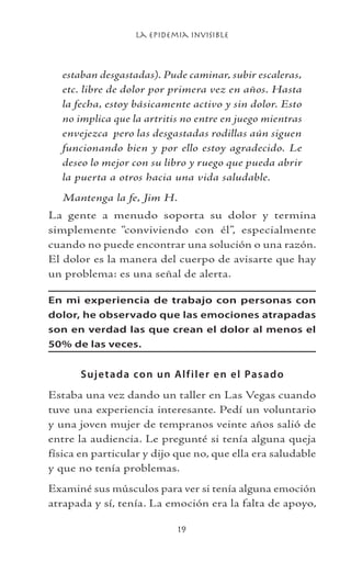 La Epidemia Invisible
19
estaban desgastadas). Pude caminar, subir escaleras,
etc. libre de dolor por primera vez en años. Hasta
la fecha, estoy básicamente activo y sin dolor. Esto
no implica que la artritis no entre en juego mientras
envejezca pero las desgastadas rodillas aún siguen
funcionando bien y por ello estoy agradecido. Le
deseo lo mejor con su libro y ruego que pueda abrir
la puerta a otros hacia una vida saludable.
Mantenga la fe, Jim H.
La gente a menudo soporta su dolor y termina
simplemente “conviviendo con él”, especialmente
cuando no puede encontrar una solución o una razón.
El dolor es la manera del cuerpo de avisarte que hay
un problema: es una señal de alerta.
En mi experiencia de trabajo con personas con
dolor, he observado que las emociones atrapadas
son en verdad las que crean el dolor al menos el
50% de las veces.
Sujetada con un Alfiler en el Pasado
Estaba una vez dando un taller en Las Vegas cuando
tuve una experiencia interesante. Pedí un voluntario
y una joven mujer de tempranos veinte años salió de
entre la audiencia. Le pregunté si tenía alguna queja
física en particular y dijo que no, que ella era saludable
y que no tenía problemas.
Examiné sus músculos para ver si tenía alguna emoción
atrapada y sí, tenía. La emoción era la falta de apoyo,
 
