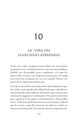 365
10
LA VIDA SIN
EMOCIONES ATRAPADAS
Vivir una vida completamente libre de emociones
atrapadas sería verdaderamente una cosa maravillosa.
Podría ser alcanzable, pero conforme a lo que he
observado, no hay casi ninguna persona que no tenga
una emoción atrapada de vez en cuando. Parece ser
parte de la experiencia humana.
La vida es una bolsa mezclada, llena de bendiciones por
las cuales estar agradecido, dificultades que sobrellevar,
oportunidades que explorar, decisiones que tomar y por
momentos angustia y sufrimiento. Nos proveen formas
para ejercitar la fe, ganar conocimiento y desarrollar
amor. Toda la familia humana está conectada y todo lo
que le ocurre a uno de nosotros nos afecta a todos en
mayor o menor grado.A través de nuestras experiencias,
 