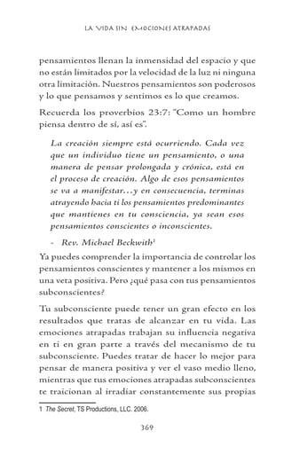 LA VIDA SIN EMOCIONES ATRAPADAS
369
pensamientos llenan la inmensidad del espacio y que
no están limitados por la velocidad de la luz ni ninguna
otra limitación. Nuestros pensamientos son poderosos
y lo que pensamos y sentimos es lo que creamos.
Recuerda los proverbios 23:7: “Como un hombre
piensa dentro de sí, así es”.
La creación siempre está ocurriendo. Cada vez
que un individuo tiene un pensamiento, o una
manera de pensar prolongada y crónica, está en
el proceso de creación. Algo de esos pensamientos
se va a manifestar…y en consecuencia, terminas
atrayendo hacia ti los pensamientos predominantes
que mantienes en tu consciencia, ya sean esos
pensamientos conscientes o inconscientes.
- Rev. Michael Beckwith
Ya puedes comprender la importancia de controlar los
pensamientos conscientes y mantener a los mismos en
una veta positiva. Pero ¿qué pasa con tus pensamientos
subconscientes?
Tu subconsciente puede tener un gran efecto en los
resultados que tratas de alcanzar en tu vida. Las
emociones atrapadas trabajan su influencia negativa
en ti en gran parte a través del mecanismo de tu
subconsciente. Puedes tratar de hacer lo mejor para
pensar de manera positiva y ver el vaso medio lleno,
mientras que tus emociones atrapadas subconscientes
te traicionan al irradiar constantemente sus propias
	 The Secret, TS Productions, LLC. 2006.
 
