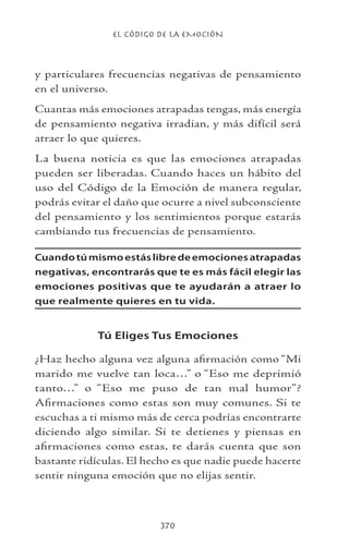 EL CÓDIGO DE LA EMOCIÓN
370
y particulares frecuencias negativas de pensamiento
en el universo.
Cuantas más emociones atrapadas tengas, más energía
de pensamiento negativa irradian, y más difícil será
atraer lo que quieres.
La buena noticia es que las emociones atrapadas
pueden ser liberadas. Cuando haces un hábito del
uso del Código de la Emoción de manera regular,
podrás evitar el daño que ocurre a nivel subconsciente
del pensamiento y los sentimientos porque estarás
cambiando tus frecuencias de pensamiento.
Cuandotúmismoestáslibredeemocionesatrapadas
negativas, encontrarás que te es más fácil elegir las
emociones positivas que te ayudarán a atraer lo
que realmente quieres en tu vida.
Tú Eliges Tus Emociones
¿Haz hecho alguna vez alguna afirmación como “Mi
marido me vuelve tan loca…” o “Eso me deprimió
tanto…” o “Eso me puso de tan mal humor”?
Afirmaciones como estas son muy comunes. Si te
escuchas a ti mismo más de cerca podrías encontrarte
diciendo algo similar. Si te detienes y piensas en
afirmaciones como estas, te darás cuenta que son
bastante ridículas. El hecho es que nadie puede hacerte
sentir ninguna emoción que no elijas sentir.
 