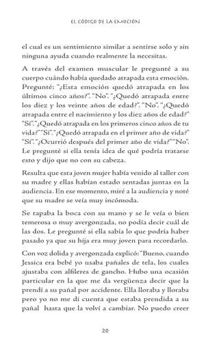 EL CÓDIGO DE LA EMOCIÓN
20
el cual es un sentimiento similar a sentirse solo y sin
ninguna ayuda cuando realmente la necesitas.
A través del examen muscular le pregunté a su
cuerpo cuándo había quedado atrapada esta emoción.
Pregunté: “¿Esta emoción quedó atrapada en los
últimos cinco años?”. “No”. “¿Quedó atrapada entre
los diez y los veinte años de edad?”. “No”. “¿Quedó
atrapada entre el nacimiento y los diez años de edad?”
“Sí”.“¿Quedó atrapada en los primeros cinco años de tu
vida?”“Sí”.“¿Quedó atrapada en el primer año de vida?”
“Sí”.“¿Ocurrió después del primer año de vida?”“No”.
Le pregunté si ella tenía idea de qué podría tratarse
esto y dijo que no con su cabeza.
Resulta que esta joven mujer había venido al taller con
su madre y ellas habían estado sentadas juntas en la
audiencia. En ese momento, miré a la audiencia y noté
que su madre se veía muy incómoda.
Se tapaba la boca con su mano y se le veía o bien
temerosa o muy avergonzada, no podía decir cuál de
las dos. Le pregunté si ella sabía lo que podría haber
pasado ya que su hija era muy joven para recordarlo.
Con voz dolida y avergonzada explicó:“Bueno, cuando
Jessica era bebé yo usaba pañales de tela, los cuales
ajustaba con alfileres de gancho. Hubo una ocasión
particular en la que me da vergüenza decir que la
prendí a su pañal por accidente. Ella lloraba y lloraba
pero yo no me di cuenta que estaba prendida a su
pañal hasta que la volví a cambiar. No puedo creer
 