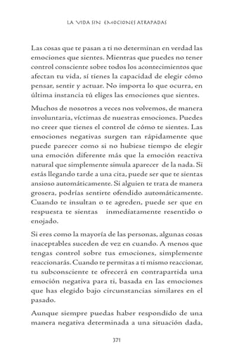 LA VIDA SIN EMOCIONES ATRAPADAS
371
Las cosas que te pasan a ti no determinan en verdad las
emociones que sientes. Mientras que puedes no tener
control consciente sobre todos los acontecimientos que
afectan tu vida, sí tienes la capacidad de elegir cómo
pensar, sentir y actuar. No importa lo que ocurra, en
última instancia tú eliges las emociones que sientes.
Muchos de nosotros a veces nos volvemos, de manera
involuntaria, víctimas de nuestras emociones. Puedes
no creer que tienes el control de cómo te sientes. Las
emociones negativas surgen tan rápidamente que
puede parecer como si no hubiese tiempo de elegir
una emoción diferente más que la emoción reactiva
natural que simplemente simula aparecer de la nada. Si
estás llegando tarde a una cita, puede ser que te sientas
ansioso automáticamente. Si alguien te trata de manera
grosera, podrías sentirte ofendido automáticamente.
Cuando te insultan o te agreden, puede ser que en
respuesta te sientas inmediatamente resentido o
enojado.
Si eres como la mayoría de las personas, algunas cosas
inaceptables suceden de vez en cuando. A menos que
tengas control sobre tus emociones, simplemente
reaccionarás. Cuando te permitas a ti mismo reaccionar,
tu subconsciente te ofrecerá en contrapartida una
emoción negativa para ti, basada en las emociones
que has elegido bajo circunstancias similares en el
pasado.
Aunque siempre puedas haber respondido de una
manera negativa determinada a una situación dada,
 