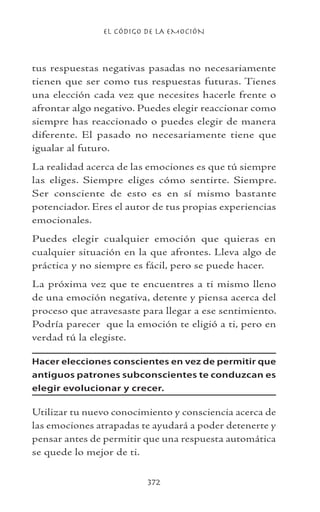 EL CÓDIGO DE LA EMOCIÓN
372
tus respuestas negativas pasadas no necesariamente
tienen que ser como tus respuestas futuras. Tienes
una elección cada vez que necesites hacerle frente o
afrontar algo negativo. Puedes elegir reaccionar como
siempre has reaccionado o puedes elegir de manera
diferente. El pasado no necesariamente tiene que
igualar al futuro.
La realidad acerca de las emociones es que tú siempre
las eliges. Siempre eliges cómo sentirte. Siempre.
Ser consciente de esto es en sí mismo bastante
potenciador. Eres el autor de tus propias experiencias
emocionales.
Puedes elegir cualquier emoción que quieras en
cualquier situación en la que afrontes. Lleva algo de
práctica y no siempre es fácil, pero se puede hacer.
La próxima vez que te encuentres a ti mismo lleno
de una emoción negativa, detente y piensa acerca del
proceso que atravesaste para llegar a ese sentimiento.
Podría parecer que la emoción te eligió a ti, pero en
verdad tú la elegiste.
Hacer elecciones conscientes en vez de permitir que
antiguos patrones subconscientes te conduzcan es
elegir evolucionar y crecer.
Utilizar tu nuevo conocimiento y consciencia acerca de
las emociones atrapadas te ayudará a poder detenerte y
pensar antes de permitir que una respuesta automática
se quede lo mejor de ti.
 