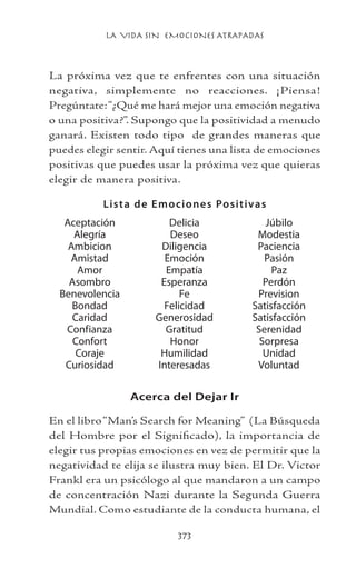 LA VIDA SIN EMOCIONES ATRAPADAS
373
La próxima vez que te enfrentes con una situación
negativa, simplemente no reacciones. ¡Piensa!
Pregúntate:“¿Qué me hará mejor una emoción negativa
o una positiva?”. Supongo que la positividad a menudo
ganará. Existen todo tipo de grandes maneras que
puedes elegir sentir. Aquí tienes una lista de emociones
positivas que puedes usar la próxima vez que quieras
elegir de manera positiva.
Lista de Emociones Positivas
Acerca del Dejar Ir
En el libro“Man’s Search for Meaning” (La Búsqueda
del Hombre por el Significado), la importancia de
elegir tus propias emociones en vez de permitir que la
negatividad te elija se ilustra muy bien. El Dr. Victor
Frankl era un psicólogo al que mandaron a un campo
de concentración Nazi durante la Segunda Guerra
Mundial. Como estudiante de la conducta humana, el
Aceptación
Alegría
Ambicion
Amistad
Amor
Asombro
Benevolencia
Bondad
Caridad
Confianza
Confort
Coraje
Curiosidad
Delicia
Deseo
Diligencia
Emoción
Empatía
Esperanza
Fe
Felicidad
Generosidad
Gratitud
Honor
Humilidad
Interesadas
Júbilo
Modestia
Paciencia
Pasión
Paz
Perdón
Prevision
Satisfacción
Satisfacción
Serenidad
Sorpresa
Unidad
Voluntad
 