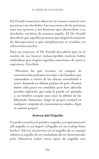 EL CÓDIGO DE LA EMOCIÓN
374
Dr. Frankl comenzó a observar de manera natural a las
personas a su alrededor. Las reacciones de las personas
ante sus aprietos y los horrores que observaban a su
alrededor variaban de manera amplia. El Dr. Frankl
descubrió que aquellas personas que elegían la emoción
de desesperanza y que simplemente se rendían no
sobrevivían mucho.
Para su sorpresa, el Dr. Frankl descubrió que en el
medio de un horror indescriptible todavía había
individuos que elegían aquellas emociones de amor y
esperanza. Escribió:
“Nosotros los que vivimos en campos de
concentración podemos recordar a los hombres que
caminaban a través de las chozas consolando a
otros, donando su último pedazo de pan. Pueden
haber sido pocos en cantidad, pero han ofrecido
prueba suficiente que todo le puede ser quitado
a un hombre excepto una cosa: la última de las
libertades humanas: elegir la propia actitud en
cualquier conjunto de circunstancias dadas, elegir
el camino propio”.
Acerca del Orgullo
Cuando escuchas la palabra orgullo, ¿en qué piensas?
¿El orgullo es un logro? ¿Orgullo en un trabajo bien
hecho? Tal vez tú piensas en el orgullo de tu equipo
atlético u orgullo de ser ciudadano de un determinado
país. Mientras todos estos tipos de orgullo son
 