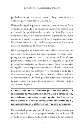 LA VIDA SIN EMOCIONES ATRAPADAS
375
probablemente bastante buenos, hay otro tipo de
orgullo que es insidioso y dañino.
El tipo de orgullo que nos hiere es llamado a veces falso
orgullo. Es cuando nos ponemos a nosotros mismos en
un estado de oposición a los demás o a Dios. Es cuando
sentimos odio, celos, resentimiento, superioridad, mala
voluntad o enojo hacia otro. El falso orgullo es egoísta.
Puede ser como un berrinche temperamental, cuando
nuestra manera es la mejor y la única.
El falso orgullo es a menudo muy difícil de reconocer
en nosotros mismos; ha sido llamado “el gran vicio”
porque es muy común entre las personas. Uno de los
problemas reales con este tipo de orgullo es que te
predispone mal para perdonar a otros. Por el contrario,
el orgullo te hace querer conservar las heridas reales o
imaginarias que has sufrido y te conduce a todo tipo
de emociones negativas como el enojo, la frustración y
el resentimiento. Al final, puedes terminar queriendo
tomar revancha de aquellos que pueden haberte tratado
de manera injusta.
Cuando minamos nuestro propio deseo en la
resistencia contra otros o contra Dios o el Universo,
nos robamos nuestro propio poder. La fuente de
todo poder es Dios; si trabajamos en contra de Él,
nos paralizamos y detenemos nuestro progreso.
En realidad, permitir que el falso orgullo persista en
tu vida sólo frustra tu propio progreso y te hiere. El
orgullo de este tipo conduce a la creación de emociones
 