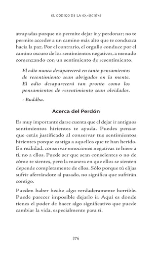 EL CÓDIGO DE LA EMOCIÓN
376
atrapadas porque no permite dejar ir y perdonar; no te
permite acceder a un camino más alto que te conduzca
hacia la paz. Por el contrario, el orgullo conduce por el
camino oscuro de los sentimientos negativos, a menudo
comenzando con un sentimiento de resentimiento.
El odio nunca desaparecerá en tanto pensamientos
de resentimiento sean abrigados en la mente.
El odio desaparecerá tan pronto como los
pensamientos de resentimiento sean olvidados.
- Buddha.
Acerca del Perdón
Es muy importante darse cuenta que el dejar ir antiguos
sentimientos hirientes te ayuda. Puedes pensar
que estás justificado al conservar tus sentimientos
hirientes porque castiga a aquellos que te han herido.
En realidad, conservar emociones negativas te hiere a
ti, no a ellos. Puede ser que sean conscientes o no de
cómo te sientes, pero la manera en que ellos se sienten
depende completamente de ellos. Sólo porque tú elijas
sufrir aferrándote al pasado, no significa que sufrirán
contigo.
Pueden haber hecho algo verdaderamente horrible.
Puede parecer imposible dejarlo ir. Aquí es donde
tienes el poder de hacer algo significativo que puede
cambiar la vida, especialmente para ti.
 