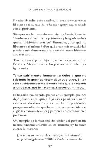 LA VIDA SIN EMOCIONES ATRAPADAS
377
Puedes decidir perdonarlos, y consecuentemente
liberarte a ti mismo de toda esa negatividad asociada
con el problema.
Siempre me ha gustado esta cita de Lewis Smedes:
“Perdonar es liberar a un prisionero y luego descubrir
que el prisionero eras tú”. Entonces, ¿por qué no
liberarte a ti mismo? ¿Por qué crear más negatividad
y más daño alimentando tus sentimientos hirientes
año tras año?
Ten la mente para dejar que las cosas se vayan.
Perdona. Muy a menudo los problemas suceden por
ignorancia.
Tanto sufrimiento humano se debe a que no
sabemos lo que nos hacemos unos a otros. Si tan
sólo pudiésemos comprender que lo que le hacemos
a los demás, nos lo hacemos a nosotros mismos.
Si has sido maltratado, piensa en el ejemplo que nos
dejó Jesús Cristo, quien dijo estas palabras cuando
estaba siendo clavado en la cruz: “Padre, perdónalos
porque no saben lo que hacen”. En su extremidad, él
eligió la emoción de amor y perdón y nosotros también
podemos.
Un ejemplo de la vida real del poder del perdón fue
noticia nacional en 2005. El columnista Jay Evensen
cuenta la historia:
Qué sentirías por un adolescente que decidió arrojar
un pavo congelado de 20 libras desde un auto a alta
 