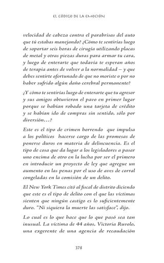 EL CÓDIGO DE LA EMOCIÓN
378
velocidad de cabeza contra el parabrisas del auto
que tú estabas manejando? ¿Cómo te sentirías luego
de soportar seis horas de cirugía utilizando placas
de metal y otras piezas duras para armar tu cara,
y luego de enterarte que todavía te esperan años
de terapia antes de volver a la normalidad – y que
debes sentirte afortunado de que no moriste o por no
haber sufrido algún daño cerebral permanente?
¿Y cómo te sentirías luego de enterarte que tu agresor
y sus amigos obtuvieron el pavo en primer lugar
porque se habían robado una tarjeta de crédito
y se habían ido de compras sin sentido, sólo por
diversión…?
Este es el tipo de crimen horrendo que impulsa
a los políticos hacerse cargo de las promesas de
ponerse duros en materia de delincuencia. Es el
tipo de cosa que da lugar a los legisladores a pasar
uno encima de otro en la lucha por ser el primero
en introducir un proyecto de ley que agregue un
aumento en las penas por el uso de aves de corral
congeladas en la comisión de un delito.
El New York Times citó al fiscal de distrito diciendo
que este es el tipo de delito con el que las víctimas
sienten que ningún castigo es lo suficientemente
duro. “Ni siquiera la muerte las satisface”, dijo.
Lo cual es lo que hace que lo que pasó sea tan
inusual. La víctima de 44 años, Victoria Ruvolo,
una exgerente de una agencia de recaudación
 