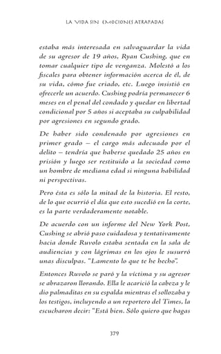 LA VIDA SIN EMOCIONES ATRAPADAS
379
estaba más interesada en salvaguardar la vida
de su agresor de 19 años, Ryan Cushing, que en
tomar cualquier tipo de venganza. Molestó a los
fiscales para obtener información acerca de él, de
su vida, cómo fue criado, etc. Luego insistió en
ofrecerle un acuerdo. Cushing podría permanecer 6
meses en el penal del condado y quedar en libertad
condicional por 5 años si aceptaba su culpabilidad
por agresiones en segundo grado.
De haber sido condenado por agresiones en
primer grado – el cargo más adecuado por el
delito – tendría que haberse quedado 25 años en
prisión y luego ser restituido a la sociedad como
un hombre de mediana edad si ninguna habilidad
ni perspectivas.
Pero ésta es sólo la mitad de la historia. El resto,
de lo que ocurrió el día que esto sucedió en la corte,
es la parte verdaderamente notable.
De acuerdo con un informe del New York Post,
Cushing se abrió paso cuidadosa y tentativamente
hacia donde Ruvolo estaba sentada en la sala de
audiencias y con lágrimas en los ojos le susurró
unas disculpas. “Lamento lo que te he hecho”.
Entonces Ruvolo se paró y la víctima y su agresor
se abrazaron llorando. Ella le acarició la cabeza y le
dio palmaditas en su espalda mientras el sollozaba y
los testigos, incluyendo a un reportero del Times, la
escucharon decir: “Está bien. Sólo quiero que hagas
 