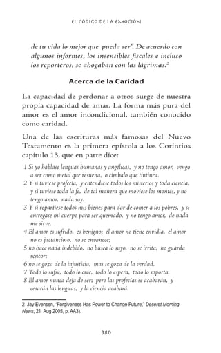 EL CÓDIGO DE LA EMOCIÓN
380
de tu vida lo mejor que pueda ser”. De acuerdo con
algunos informes, los insensibles fiscales e incluso
los reporteros, se ahogaban con las lágrimas.
Acerca de la Caridad
La capacidad de perdonar a otros surge de nuestra
propia capacidad de amar. La forma más pura del
amor es el amor incondicional, también conocido
como caridad.
Una de las escrituras más famosas del Nuevo
Testamento es la primera epístola a los Corintios
capítulo 13, que en parte dice:
1 Si yo hablase lenguas humanas y angélicas,  y no tengo amor,  vengo
a ser como metal que resuena,  o címbalo que tintinea.
2 Y si tuviese profecía,  y entendiese todos los misterios y toda ciencia, 
y si tuviese toda la fe,  de tal manera que moviese los montes, y no
tengo amor,  nada soy.
3 Y si repartiese todos mis bienes para dar de comer a los pobres,  y si
entregase mi cuerpo para ser quemado,  y no tengo amor,  de nada
me sirve.
4 El amor es sufrido,  es benigno;  el amor no tiene envidia,  el amor
no es jactancioso,  no se envanece;
5 no hace nada indebido,  no busca lo suyo,  no se irrita,  no guarda
rencor;
6 no se goza de la injusticia,  mas se goza de la verdad.
7 Todo lo sufre,  todo lo cree,  todo lo espera,  todo lo soporta.
8 El amor nunca deja de ser;  pero las profecías se acabarán,  y
cesarán las lenguas,  y la ciencia acabará.
	 Jay Evensen, “Forgiveness Has Power to Change Future,” Deseret Morning
News, 21 Aug 2005, p. AA3).
 