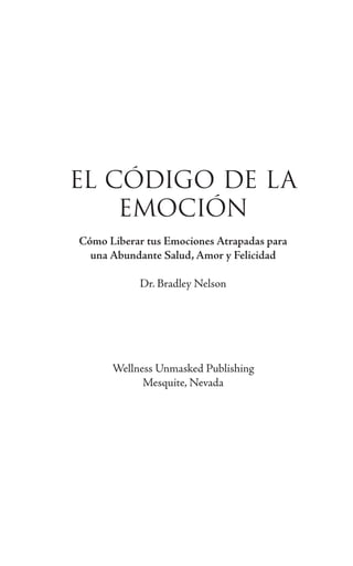 EL CÓDIGO DE LA
EMOCIÓN
Cómo Liberar tus Emociones Atrapadas para
una Abundante Salud, Amor y Felicidad
Dr. Bradley Nelson
Wellness Unmasked Publishing
Mesquite, Nevada
 