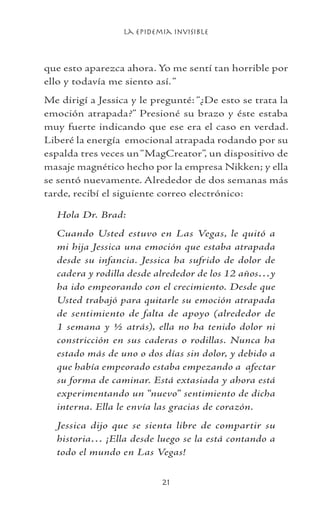 La Epidemia Invisible
21
que esto aparezca ahora. Yo me sentí tan horrible por
ello y todavía me siento así.“
Me dirigí a Jessica y le pregunté: “¿De esto se trata la
emoción atrapada?” Presioné su brazo y éste estaba
muy fuerte indicando que ese era el caso en verdad.
Liberé la energía emocional atrapada rodando por su
espalda tres veces un“MagCreator”, un dispositivo de
masaje magnético hecho por la empresa Nikken; y ella
se sentó nuevamente. Alrededor de dos semanas más
tarde, recibí el siguiente correo electrónico:
Hola Dr. Brad:
Cuando Usted estuvo en Las Vegas, le quitó a
mi hija Jessica una emoción que estaba atrapada
desde su infancia. Jessica ha sufrido de dolor de
cadera y rodilla desde alrededor de los 12 años…y
ha ido empeorando con el crecimiento. Desde que
Usted trabajó para quitarle su emoción atrapada
de sentimiento de falta de apoyo (alrededor de
1 semana y ½ atrás), ella no ha tenido dolor ni
constricción en sus caderas o rodillas. Nunca ha
estado más de uno o dos días sin dolor, y debido a
que había empeorado estaba empezando a afectar
su forma de caminar. Está extasiada y ahora está
experimentando un “nuevo” sentimiento de dicha
interna. Ella le envía las gracias de corazón.
Jessica dijo que se sienta libre de compartir su
historia… ¡Ella desde luego se la está contando a
todo el mundo en Las Vegas!
 