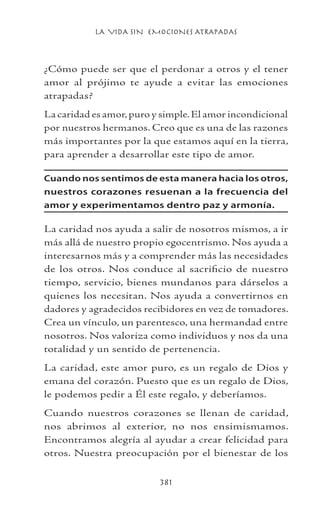 LA VIDA SIN EMOCIONES ATRAPADAS
381
¿Cómo puede ser que el perdonar a otros y el tener
amor al prójimo te ayude a evitar las emociones
atrapadas?
La caridad es amor,puro y simple.El amor incondicional
por nuestros hermanos. Creo que es una de las razones
más importantes por la que estamos aquí en la tierra,
para aprender a desarrollar este tipo de amor.
Cuando nos sentimos de esta manera hacia los otros,
nuestros corazones resuenan a la frecuencia del
amor y experimentamos dentro paz y armonía.
La caridad nos ayuda a salir de nosotros mismos, a ir
más allá de nuestro propio egocentrismo. Nos ayuda a
interesarnos más y a comprender más las necesidades
de los otros. Nos conduce al sacrificio de nuestro
tiempo, servicio, bienes mundanos para dárselos a
quienes los necesitan. Nos ayuda a convertirnos en
dadores y agradecidos recibidores en vez de tomadores.
Crea un vínculo, un parentesco, una hermandad entre
nosotros. Nos valoriza como individuos y nos da una
totalidad y un sentido de pertenencia.
La caridad, este amor puro, es un regalo de Dios y
emana del corazón. Puesto que es un regalo de Dios,
le podemos pedir a Él este regalo, y deberíamos.
Cuando nuestros corazones se llenan de caridad,
nos abrimos al exterior, no nos ensimismamos.
Encontramos alegría al ayudar a crear felicidad para
otros. Nuestra preocupación por el bienestar de los
 