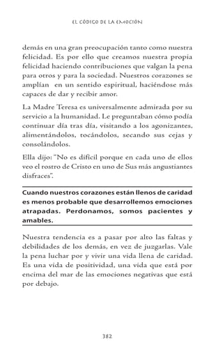 EL CÓDIGO DE LA EMOCIÓN
382
demás en una gran preocupación tanto como nuestra
felicidad. Es por ello que creamos nuestra propia
felicidad haciendo contribuciones que valgan la pena
para otros y para la sociedad. Nuestros corazones se
amplían en un sentido espiritual, haciéndose más
capaces de dar y recibir amor.
La Madre Teresa es universalmente admirada por su
servicio a la humanidad. Le preguntaban cómo podía
continuar día tras día, visitando a los agonizantes,
alimentándolos, tocándolos, secando sus cejas y
consolándolos.
Ella dijo: “No es difícil porque en cada uno de ellos
veo el rostro de Cristo en uno de Sus más angustiantes
disfraces”.
Cuando nuestros corazones están llenos de caridad
es menos probable que desarrollemos emociones
atrapadas. Perdonamos, somos pacientes y
amables.
Nuestra tendencia es a pasar por alto las faltas y
debilidades de los demás, en vez de juzgarlas. Vale
la pena luchar por y vivir una vida llena de caridad.
Es una vida de positividad, una vida que está por
encima del mar de las emociones negativas que está
por debajo.
 