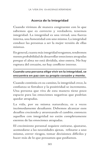 LA VIDA SIN EMOCIONES ATRAPADAS
383
Acerca de la Integridad
Cuando vivimos de manera congruente con lo que
sabemos que es correcto y verdadero, tenemos
integridad. La integridad es una virtud, una fuerza
interna, una honestidad con uno mismo. La integridad
conduce las personas a ser la mejor versión de ellas
mismas.
En general,cuanta más integridad tengamos,tendremos
menos probabilidad de desarrollar emociones atrapadas
porque el alma no está dividida, sino entera. No hay
ruptura del corazón, no hay conflicto interno.
Cuando una persona elige vivir en la integridad, se
encuentra en paz con su propio corazón y mente.
Cuando continúa en su camino, la integridad crece, la
confianza se fortalece y la positividad se incrementa.
Una persona que viva de esta manera tiene poco
espacio para las emociones negativas que podrían
quedar atrapadas.
La vida, por su misma naturaleza, es a veces
incómodamente desafiante. Debemos alcanzar esos
desafíos creciendo y atravesando el cambio, entonces
aquellos con integridad no están completamente
exentos de las emociones atrapadas.
El crecimiento personal requiere estirarse, ajustarse,
acomodarse a las necesidades ajenas, refinarse a uno
mismo, correr riesgos, tomar decisiones difíciles y
hacer más de lo que pensamos que podíamos.
 