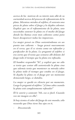 LA VIDA SIN EMOCIONES ATRAPADAS
385
acerca de los motivos de su interés más allá de su
curiosidad acerca del proceso de refinamiento de la
plata. Mientras miraba al orfebre, él sostenía una
pieza de plata sobre el fuego y la dejaba calentar.
Explicó que en el refinamiento de la plata, uno
necesitaba sostener la plata en el medio del fuego
donde las llamas eran más calientes como para
hacer desaparecer todas las impurezas.
La mujer pensó en Dios sosteniéndonos en un
punto tan caliente – luego pensó nuevamente
en el verso, que él se sienta como un refinador y
purificador de la plata. Le preguntó al orfebre si
era cierto que él tenía que sentarse allí delante del
fuego todo el tiempo que la plata era refinada.
El hombre respondió “Sí”, y explicó que no sólo
se tenía que sentar allí sosteniendo la plata sino
que además tenía que mantener su mirada sobre
la plata todo el tiempo que estaba en el fuego.
Si dejaba la plata en el fuego por un momento
demasiado largo, se dañaba.
La mujer se quedó en silencio por un momento.
Luego le preguntó al orfebre: “¿Cómo sabes cuando
la plata está completamente refinada?”
Él le sonrió y contestó: “Ah, eso es fácil. Cuando
veo mi imagen en ella”.
Si hoy sientes el calor del fuego de este mundo, sólo
recuerda que Dios tiene Sus ojos en ti,
-	 Desconocido
 