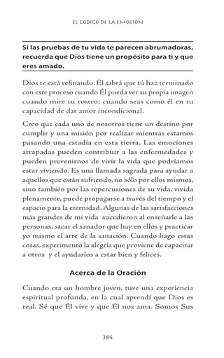 EL CÓDIGO DE LA EMOCIÓN
386
Si las pruebas de tu vida te parecen abrumadoras,
recuerda que Dios tiene un propósito para ti y que
eres amado.
Dios te está refinando. Él sabrá que tú haz terminado
con este proceso cuando Él pueda ver su propia imagen
cuando mire tu rostro; cuando seas como él en tu
capacidad de dar amor incondicional.
Creo que cada uno de nosotros tiene un destino por
cumplir y una misión por realizar mientras estamos
pasando una estadía en esta tierra. Las emociones
atrapadas pueden contribuir a las enfermedades y
pueden prevenirnos de vivir la vida que podríamos
estar viviendo. Es una llamada sagrada para ayudar a
aquellos que están sufriendo, no sólo por ellos mismos,
sino también por las repercusiones de su vida, vivida
plenamente, puede propagarse a través del tiempo y el
espacio para la eternidad. Algunas de las satisfacciones
más grandes de mi vida sucedieron al enseñarle a las
personas, sacar el sanador que hay en ellos y practicar
yo mismo el arte de la sanación. Cuando hago estas
cosas, experimento la alegría que proviene de capacitar
a otros y el ayudarlos a estar bien y felices.
Acerca de la Oración
Cuando era un hombre joven, tuve una experiencia
espiritual profunda, en la cual aprendí que Dios es
real. Sé que Él vive y que Él nos ama. Somos Sus
 