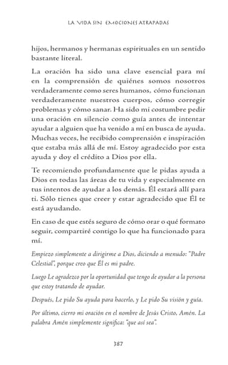 LA VIDA SIN EMOCIONES ATRAPADAS
387
hijos, hermanos y hermanas espirituales en un sentido
bastante literal.
La oración ha sido una clave esencial para mí
en la comprensión de quiénes somos nosotros
verdaderamente como seres humanos, cómo funcionan
verdaderamente nuestros cuerpos, cómo corregir
problemas y cómo sanar. Ha sido mi costumbre pedir
una oración en silencio como guía antes de intentar
ayudar a alguien que ha venido a mí en busca de ayuda.
Muchas veces, he recibido comprensión e inspiración
que estaba más allá de mí. Estoy agradecido por esta
ayuda y doy el crédito a Dios por ella.
Te recomiendo profundamente que le pidas ayuda a
Dios en todas las áreas de tu vida y especialmente en
tus intentos de ayudar a los demás. Él estará allí para
ti. Sólo tienes que creer y estar agradecido que Él te
está ayudando.
En caso de que estés seguro de cómo orar o qué formato
seguir, compartiré contigo lo que ha funcionado para
mí.
Empiezo simplemente a dirigirme a Dios, diciendo a menudo: “Padre
Celestial”, porque creo que Él es mi padre.
Luego Le agradezco por la oportunidad que tengo de ayudar a la persona
que estoy tratando de ayudar.
Después, Le pido Su ayuda para hacerlo, y Le pido Su visión y guía.
Por último, cierro mi oración en el nombre de Jesús Cristo, Amén. La
palabra Amén simplemente significa: “que así sea”.
 