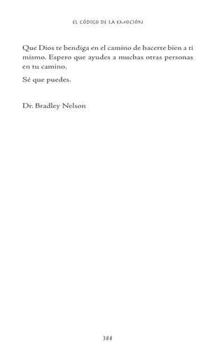 EL CÓDIGO DE LA EMOCIÓN
388
Que Dios te bendiga en el camino de hacerte bien a ti
mismo. Espero que ayudes a muchas otras personas
en tu camino.
Sé que puedes.
Dr. Bradley Nelson
 