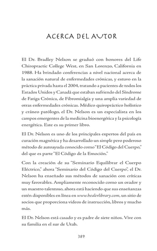 389
ACERCA DEL AUTOR
El Dr. Bradley Nelson se graduó con honores del Life
Chiropractic College West, en San Lorenzo, California en
1988. Ha brindado conferencias a nivel nacional acerca de
la sanación natural de enfermedades crónicas, y estuvo en la
práctica privada hasta el 2004, tratando a pacientes de todos los
Estados Unidos y Canadá que estaban sufriendo del Síndrome
de Fatiga Crónica, de Fibromialgia y una amplia variedad de
otras enfermedades crónicas. Médico quiropráctico holístico
y cráneo patólogo, el Dr. Nelson es un especialista en los
campos emergentes de la medicina bioenergética y la psicología
energética. Este es su primer libro.
El Dr. Nelson es uno de los principales expertos del país en
curación magnética y ha desarrollado un simple pero poderoso
método de autoayuda conocido como“El Código del Cuerpo,”
del que es parte“El Código de la Emoción.”
Con la creación de su “Seminario Equilibrar el Cuerpo
Eléctrico,” ahora “Seminario del Código del Cuerpo”, el Dr.
Nelson ha enseñado sus métodos de sanación con críticas
muy favorables. Ampliamente reconocido como un orador y
un maestro talentoso, ahora está haciendo que sus enseñanzas
estén disponibles en línea en www.healerlibrary.com, un sitio de
socios que proporciona videos de instrucción, libros y mucho
más.
El Dr. Nelson está casado y es padre de siete niños. Vive con
su familia en el sur de Utah.
 