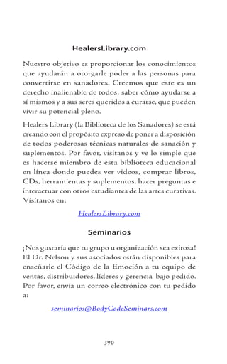 390
HealersLibrary.com
Nuestro objetivo es proporcionar los conocimientos
que ayudarán a otorgarle poder a las personas para
convertirse en sanadores. Creemos que este es un
derecho inalienable de todos; saber cómo ayudarse a
sí mismos y a sus seres queridos a curarse, que pueden
vivir su potencial pleno.
Healers Library (la Biblioteca de los Sanadores) se está
creando con el propósito expreso de poner a disposición
de todos poderosas técnicas naturales de sanación y
suplementos. Por favor, visítanos y ve lo simple que
es hacerse miembro de esta biblioteca educacional
en línea donde puedes ver videos, comprar libros,
CDs, herramientas y suplementos, hacer preguntas e
interactuar con otros estudiantes de las artes curativas.
Visítanos en:
HealersLibrary.com
Seminarios
¡Nos gustaría que tu grupo u organización sea exitosa!
El Dr. Nelson y sus asociados están disponibles para
enseñarle el Código de la Emoción a tu equipo de
ventas, distribuidores, líderes y gerencia bajo pedido.
Por favor, envía un correo electrónico con tu pedido
a:
seminarios@BodyCodeSeminars.com
 