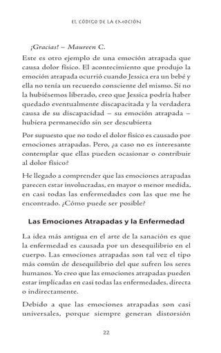 EL CÓDIGO DE LA EMOCIÓN
22
¡Gracias! – Maureen C.
Este es otro ejemplo de una emoción atrapada que
causa dolor físico. El acontecimiento que produjo la
emoción atrapada ocurrió cuando Jessica era un bebé y
ella no tenía un recuerdo consciente del mismo. Si no
la hubiésemos liberado, creo que Jessica podría haber
quedado eventualmente discapacitada y la verdadera
causa de su discapacidad – su emoción atrapada –
hubiera permanecido sin ser descubierta
Por supuesto que no todo el dolor físico es causado por
emociones atrapadas. Pero, ¿a caso no es interesante
contemplar que ellas pueden ocasionar o contribuir
al dolor físico?
He llegado a comprender que las emociones atrapadas
parecen estar involucradas, en mayor o menor medida,
en casi todas las enfermedades con las que me he
encontrado. ¿Cómo puede ser posible?
Las Emociones Atrapadas y la Enfermedad
La idea más antigua en el arte de la sanación es que
la enfermedad es causada por un desequilibrio en el
cuerpo. Las emociones atrapadas son tal vez el tipo
más común de desequilibrio del que sufren los seres
humanos. Yo creo que las emociones atrapadas pueden
estar implicadas en casi todas las enfermedades, directa
o indirectamente.
Debido a que las emociones atrapadas son casi
universales, porque siempre generan distorsión
 