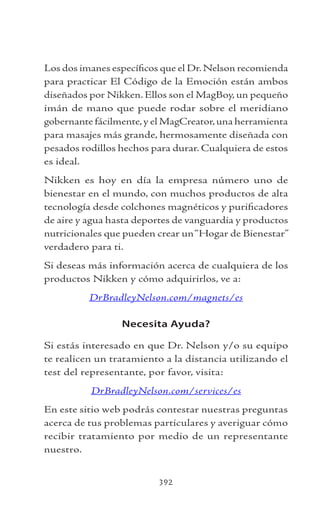 392
Los dos imanes específicos que el Dr.Nelson recomienda
para practicar El Código de la Emoción están ambos
diseñados por Nikken. Ellos son el MagBoy, un pequeño
imán de mano que puede rodar sobre el meridiano
gobernante fácilmente,y el MagCreator,una herramienta
para masajes más grande, hermosamente diseñada con
pesados rodillos hechos para durar. Cualquiera de estos
es ideal.
Nikken es hoy en día la empresa número uno de
bienestar en el mundo, con muchos productos de alta
tecnología desde colchones magnéticos y purificadores
de aire y agua hasta deportes de vanguardia y productos
nutricionales que pueden crear un“Hogar de Bienestar”
verdadero para ti.
Si deseas más información acerca de cualquiera de los
productos Nikken y cómo adquirirlos, ve a:
DrBradleyNelson.com/magnets/es
Necesita Ayuda?
Si estás interesado en que Dr. Nelson y/o su equipo
te realicen un tratamiento a la distancia utilizando el
test del representante, por favor, visita:
DrBradleyNelson.com/services/es
En este sitio web podrás contestar nuestras preguntas
acerca de tus problemas particulares y averiguar cómo
recibir tratamiento por medio de un representante
nuestro.
 
