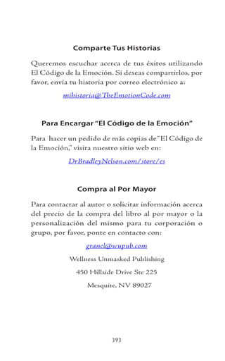 393
Comparte Tus Historias
Queremos escuchar acerca de tus éxitos utilizando
El Código de la Emoción. Si deseas compartirlos, por
favor, envía tu historia por correo electrónico a:
mihistoria@TheEmotionCode.com
Para Encargar “El Código de la Emoción”
Para hacer un pedido de más copias de“El Código de
la Emoción,” visita nuestro sitio web en:
DrBradleyNelson.com/store/es
Compra al Por Mayor
Para contactar al autor o solicitar información acerca
del precio de la compra del libro al por mayor o la
personalización del mismo para tu corporación o
grupo, por favor, ponte en contacto con:
granel@wupub.com
Wellness Unmasked Publishing
450 Hillside Drive Ste 225
Mesquite, NV 89027
 