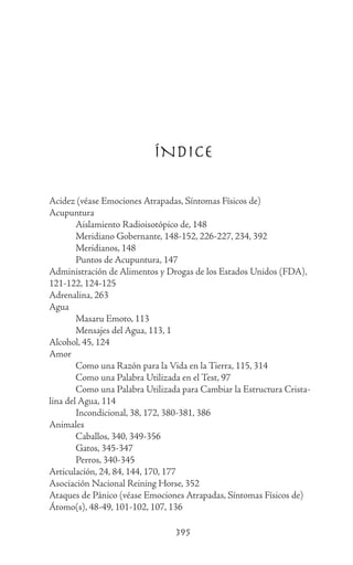 395
ÍNDICE
Acidez (véase Emociones Atrapadas, Síntomas Físicos de)
Acupuntura
	 Aislamiento Radioisotópico de, 148
	 Meridiano Gobernante, 148-152, 226-227, 234, 392
	 Meridianos, 148
	 Puntos de Acupuntura, 147
Administración de Alimentos y Drogas de los Estados Unidos (FDA),
121-122, 124-125
Adrenalina, 263
Agua
	 Masaru Emoto, 113
	 Mensajes del Agua, 113, 1
Alcohol, 45, 124
Amor
	 Como una Razón para la Vida en la Tierra, 115, 314
	 Como una Palabra Utilizada en el Test, 97
	 Como una Palabra Utilizada para Cambiar la Estructura Crista-
lina del Agua, 114
	 Incondicional, 38, 172, 380-381, 386
Animales
	 Caballos, 340, 349-356
	 Gatos, 345-347
	 Perros, 340-345
Articulación, 24, 84, 144, 170, 177
Asociación Nacional Reining Horse, 352
Ataques de Pánico (véase Emociones Atrapadas, Síntomas Físicos de)
Átomo(s), 48-49, 101-102, 107, 136
 
