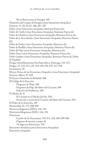 EL CÓDIGO DE LA EMOCIÓN
398
	 No es Barrera para la Energía, 105
Distorsión del Campo de Energía (véase Emociones Atrapadas)
Divorcio, 11, 16, 29, 61, 246, 267, 297
Dolor (véase Emociones Atrapadas, Síntomas Físicos de)
Dolor de Cuello (véase Emociones Atrapadas, Síntomas Físicos de)
Dolor de Hombro (véase Emociones Atrapadas, Síntomas Físicos de)
Dolor de la Articulación (véase Emociones Atrapadas, Síntomas Físicos
de)
Dolor de Pecho (véase Emociones Atrapadas, Síntomas de)
Dolor de Rodilla (véase Emociones Atrapadas, Síntomas Físicos de)
Dolor del Ojo (véase Emociones Atrapadas, Síntomas de)
Dolor Físico (véase Emociones Atrapadas, Síntomas Físicos de)
Dolor Lumbar (véase Emociones Atrapadas, Síntomas Físicos de, Dolor
de Espalda)
Drogas Antiinflamatorias Sin Esteroides y Estómago, 124-125
Drogas, 13, 119, 121-122, 124-126, 230, 272, 317-318
Económicas, 29
Efectos Físicos de las Emociones Atrapadas (véase Emociones Atrapadas)
Einstein, Albert, 47, 102
El Centro Determina la Realidad, 366
El Código de la Emoción
	 Diagrama de Flujo, 240
	 Diagrama de Flujo del Muro del Corazón, 300
	 Solución de Problemas, 189
El Núcleo de Ti
	 El Corazón es el Núcleo del Ser, 254
	 Protección a través de la Creación del Muro del Corazón, 254
El Poder de la Intención, 107
Electricidad, 47, 173, 308-309
Electrocardiogramas (EKG), 116, 134
Electroencefalogramas (EEG), 116, 134
Emociones
	 Cuadro de las Emociones, 210-211, 218, 240, 299-300
	 Órganos de nuestro cuerpo, 42
	 Tú eliges tus Emociones, 370
Emociones Anidadas (véase Emociones Atrapadas)
Emociones Atrapadas
 