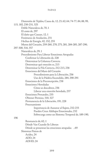 ÍNDICE
399
	 Distorsión de Tejidos, Causa de, 12, 23, 62, 64, 74-77, 84, 88, 99,
115, 182, 230-231, 325
	 Doble Naturaleza de, 70, 1
	 El costo de, 297
	 El daño que Causan, 12, 1
	 Fenómeno de Anidación, 231
	 Hechas de Energía, 42, 152, 255
	 Muros del Corazón, 259-260, 270, 275, 281, 284-285, 287-290,
297-300, 316, 357
	 Naturaleza de, 29, 1
	 Procedimiento Para Liberar Emociones Atrapadas
		 Confirmar la Liberación de, 228
		 Determinar la Columna Correcta
		 Determinar qué emoción es, 213
		 Determinar la Fila Correcta, 212-213, 236
		 Emociones del Muro del Corazón
			 Procedimiento para la Liberación, 256
			 Uso de la Palabra Escondido, 284, 290-291
		 Emociones de la Preconcepción, 238
		 Emociones Heredadas
			 Cómo se descubren, 236
			 Liberar una emoción heredada, 237
		 Emociones Prenatales, 235
		 Obtener Permiso, 310, 327
		 Permanencia de la Liberación, 191, 228
		 Procesamiento
			 Importancia de Asesorar al Sujeto, 232-233
			 Pueden Crear Altibajos Emocionales, 232
			 Sobrecarga como un Síntoma Temporal de, 189-190,
196
		 Resonancia de, 62, 1
		 Dónde Van Cuando Se Liberan
		 Dónde se presentan las emociones atrapadas	 , 69
	 Síntomas Físicos de
		 Acidez, 24
		 ADD, 24
		 ADHD, 24
 