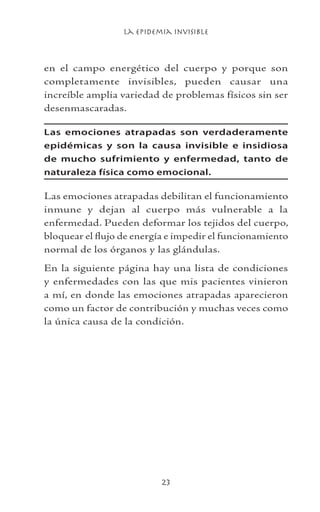 La Epidemia Invisible
23
en el campo energético del cuerpo y porque son
completamente invisibles, pueden causar una
increíble amplia variedad de problemas físicos sin ser
desenmascaradas.
Las emociones atrapadas son verdaderamente
epidémicas y son la causa invisible e insidiosa
de mucho sufrimiento y enfermedad, tanto de
naturaleza física como emocional.
Las emociones atrapadas debilitan el funcionamiento
inmune y dejan al cuerpo más vulnerable a la
enfermedad. Pueden deformar los tejidos del cuerpo,
bloquear el flujo de energía e impedir el funcionamiento
normal de los órganos y las glándulas.
En la siguiente página hay una lista de condiciones
y enfermedades con las que mis pacientes vinieron
a mí, en donde las emociones atrapadas aparecieron
como un factor de contribución y muchas veces como
la única causa de la condición.
 