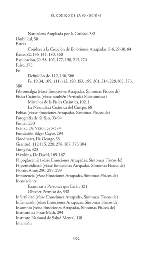 EL CÓDIGO DE LA EMOCIÓN
402
	 Naturaleza Ampliada por la Caridad, 381
Umbilical, 50
Estrés
	 Conduce a la Creación de Emociones Atrapadas, 5-6, 29-30, 84
Éxito, 82, 135, 143, 180, 360
Explicación, 30, 58, 102, 177, 190, 212, 274
Falso, 375
Fe
	 Definición de, 112, 146, 366
	 Fe, 19, 34, 109, 111-112, 150, 153, 199, 201, 214, 228, 365, 373,
380
Fibromialgia (véase Emociones Atrapadas, Síntomas Físicos de)
Física Cuántica (véase también Partículas Subatómicas)
	 Misterios de la Física Cuántica, 102, 1
	 La Naturaleza Cuántica del Cuerpo, 68
Fobias (véase Emociones Atrapadas, Síntomas Físicos de)
Fotografía de Kirlian, 93-94
Fumar, 230
Frankl, Dr. Victor, 373-374
Fundación Edgar Cayce, 294
Goodheart, Dr. George, 33
Gratitud, 112-115, 228, 278, 367, 373, 384
GungFu, 323
Hawkins, Dr. David, 165-167
Hipoglucemia (véase Emociones Atrapadas, Síntomas Físicos de)
Hipotiroidismo (véase Emociones Atrapadas, Síntomas Físicos de)
Horne, Anne, 290, 297, 299
Impotencia (véase Emociones Atrapadas, Síntomas Físicos de)
Inconsciente
	 Examinar a Personas que Están, 321
	 Obtener Permiso de, 342
Infertilidad (véase Emociones Atrapadas, Síntomas Físicos de)
Inflamación (véase Emociones Atrapadas, Síntomas Físicos de)
Insomnio (véase Emociones Atrapadas, Síntomas Físicos de)
Instituto de HeartMath, 294
Instituto Nacional de Salud Mental, 138
Intención
 
