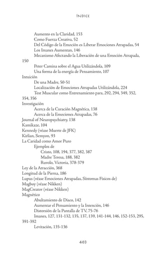 ÍNDICE
403
	 Aumento en la Claridad, 153
	 Como Fuerza Creativa, 52
	 Del Código de la Emoción es Liberar Emociones Atrapadas, 54
	 Los Imanes Aumentan, 146
	 Mecanismo Afectando la Liberación de una Emoción Atrapada,
150
	 Peter Camina sobre el Agua Utilizándola, 109
	 Una forma de la energía de Pensamiento, 107
Intuición
	 De una Madre, 50-51
	 Localización de Emociones Atrapadas Utilizándola, 224
	 Test Muscular como Entrenamiento para, 292, 294, 349, 352,
354, 356
Investigación
	 Acerca de la Curación Magnética, 138
	 Acerca de la Emociones Atrapadas, 76
Journal of Neuropsychiatry, 138
Kamikaze, 104
Kennedy (véase Muerte de JFK)
Kirlian, Semyon, 93
La Caridad como Amor Puro
	 Ejemplos de
		 Cristo, 108, 194, 377, 382, 387
		 Madre Teresa, 188, 382
		 Ruvolo, Victoria, 378-379
Ley de la Atracción, 368
Longitud de la Pierna, 186
Lupus (véase Emociones Atrapadas, Síntomas Físicos de)
Magboy (véase Nikken)
MagCreator (véase Nikken)
Magnético
	 Abultamiento de Disco, 142
	 Aumentar el Pensamiento y la Intención, 146
	 Distorsión de la Pantalla de TV, 75-76
	 Imanes, 127, 131-132, 135, 137, 139, 141-144, 146, 152-153, 295,
391-392
	 Levitación, 135-136
 