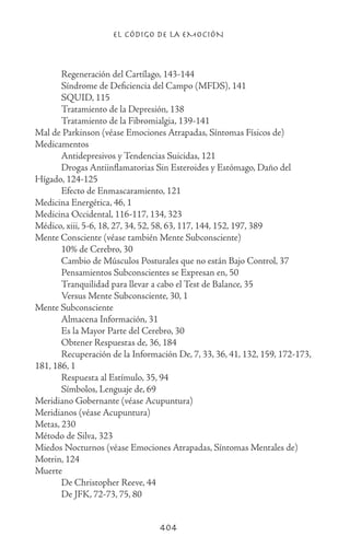 EL CÓDIGO DE LA EMOCIÓN
404
	 Regeneración del Cartílago, 143-144
	 Síndrome de Deficiencia del Campo (MFDS), 141
	 SQUID, 115
	 Tratamiento de la Depresión, 138
	 Tratamiento de la Fibromialgia, 139-141
Mal de Parkinson (véase Emociones Atrapadas, Síntomas Físicos de)
Medicamentos
	 Antidepresivos y Tendencias Suicidas, 121
	 Drogas Antiinflamatorias Sin Esteroides y Estómago, Daño del
Hígado, 124-125
	 Efecto de Enmascaramiento, 121
Medicina Energética, 46, 1
Medicina Occidental, 116-117, 134, 323
Médico, xiii, 5-6, 18, 27, 34, 52, 58, 63, 117, 144, 152, 197, 389
Mente Consciente (véase también Mente Subconsciente)
	 10% de Cerebro, 30
	 Cambio de Músculos Posturales que no están Bajo Control, 37
	 Pensamientos Subconscientes se Expresan en, 50
	 Tranquilidad para llevar a cabo el Test de Balance, 35
	 Versus Mente Subconsciente, 30, 1
Mente Subconsciente
	 Almacena Información, 31
	 Es la Mayor Parte del Cerebro, 30
	 Obtener Respuestas de, 36, 184
	 Recuperación de la Información De, 7, 33, 36, 41, 132, 159, 172-173,
181, 186, 1
	 Respuesta al Estímulo, 35, 94
	 Símbolos, Lenguaje de, 69
Meridiano Gobernante (véase Acupuntura)
Meridianos (véase Acupuntura)
Metas, 230
Método de Silva, 323
Miedos Nocturnos (véase Emociones Atrapadas, Síntomas Mentales de)
Motrin, 124
Muerte
	 De Christopher Reeve, 44
	 De JFK, 72-73, 75, 80
 