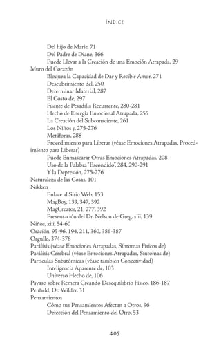 ÍNDICE
405
	 Del hijo de Marie, 71
	 Del Padre de Diane, 366
	 Puede Llevar a la Creación de una Emoción Atrapada, 29
Muro del Corazón
	 Bloquea la Capacidad de Dar y Recibir Amor, 271
	 Descubrimiento del, 250
	 Determinar Material, 287
	 El Costo de, 297
	 Fuente de Pesadilla Recurrente, 280-281
	 Hecho de Energía Emocional Atrapada, 255
	 La Creación del Subconsciente, 261
	 Los Niños y, 275-276
	 Metáforas, 288
	 Procedimiento para Liberar (véase Emociones Atrapadas, Proced-
imiento para Liberar)
	 Puede Enmascarar Otras Emociones Atrapadas, 208
	 Uso de la Palabra“Escondido”, 284, 290-291
	 Y la Depresión, 275-276
Naturaleza de las Cosas, 101
Nikken
	 Enlace al Sitio Web, 153
	 MagBoy, 139, 347, 392
	 MagCreator, 21, 277, 392
	 Presentación del Dr. Nelson de Greg, xiii, 139
Niños, xiii, 54-60
Oración, 95-96, 194, 211, 360, 386-387
Orgullo, 374-376
Parálisis (véase Emociones Atrapadas, Síntomas Físicos de)
Parálisis Cerebral (véase Emociones Atrapadas, Síntomas de)
Partículas Subatómicas (véase también Conectividad)
	 Inteligencia Aparente de, 103
	 Universo Hecho de, 106
Payaso sobre Remera Creando Desequilibrio Físico, 186-187
Penfield, Dr. Wilder, 31
Pensamientos
	 Cómo tus Pensamientos Afectan a Otros, 96
	 Detección del Pensamiento del Otro, 53
 
