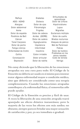 EL CÓDIGO DE LA EMOCIÓN
24
Reflujo Diabetes
Dificultades de
aprendizaje
ADD / ADHD Dislexia Dolor de cintura
Alergias Dolor de ojos Hipotiroidismo
Dolor abdominal Fibromialgia Lupus
Asma Frigidez Migrañas
Dolor de espalda Dolor de cabeza Esclerosis múltiple
Parálisis de Bell Acidez (GERB) Dolor de cuello
Cáncer Dolor de cadera Miedos nocturnos
Túnel Carpiano Hypoglucemia Ataques de pánico
Dolor de pecho Impotencia Mal de Parkinson
Fatiga crónica Infertilidad Fobias
Enfermedad de Crohn Insomnio Dolor de hombro
Colitis Colon irritable
Problemas en los
senos nasales
Constipación Dolor articular Codo de tenista
Depresión Dolor de rodilla Vértigo
No estoy diciendo que la liberación de las emociones
atrapadas sea una cura para todo. El Código de la
Emoción no debería ser usado en sí mismo para intentar
tratar alguna enfermedad mayor o condición médica,
sino que debería ser considerado como una terapia
complementaria. Cuando las emociones atrapadas
contribuyen a la enfermedad física, el removerlas sólo
puede ayudar.
El Código de la Emoción es preciso y fácil de usar.
A veces la liberación de una emoción atrapada traerá
aparejado un efecto drástico instantáneo; pero la
mayoría de las veces los efectos son más sutiles; no
obstante, siempre parecen brindar una mayor sensación
de satisfacción y paz, ya sea inmediata o gradual.
 