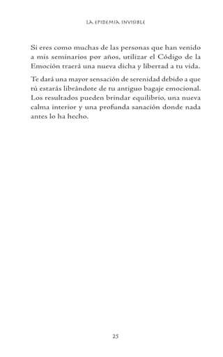 La Epidemia Invisible
25
Si eres como muchas de las personas que han venido
a mis seminarios por años, utilizar el Código de la
Emoción traerá una nueva dicha y libertad a tu vida.
Te dará una mayor sensación de serenidad debido a que
tú estarás librándote de tu antiguo bagaje emocional.
Los resultados pueden brindar equilibrio, una nueva
calma interior y una profunda sanación donde nada
antes lo ha hecho.
 