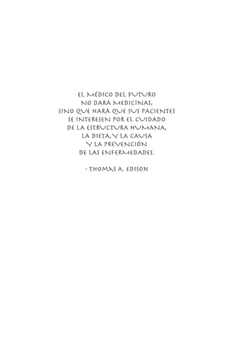 EL MÉDICO DEL FUTURO
NO DARÁ MEDICINAS,
SINO QUE HARÁ QUE SUS PACIENTES
SE INTERESEN POR EL CUIDADO
DE LA ESTRUCTURA HUMANA,
LA DIETA,Y LA CAUSA
Y LA PREVENCIÓN
DE LAs ENFERMEDADes.
- Thomas A. Edison
 