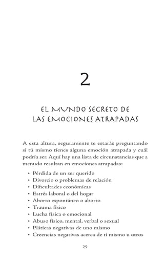 29
2
EL MUNDO SECRETO DE
LAS EMOCIONES ATRAPADAS
A esta altura, seguramente te estarás preguntando
si tú mismo tienes alguna emoción atrapada y cuál
podría ser. Aquí hay una lista de circunstancias que a
menudo resultan en emociones atrapadas:
Pérdida de un ser querido
Divorcio o problemas de relación
Dificultades económicas
Estrés laboral o del hogar
Aborto espontáneo o aborto
Trauma físico
Lucha física o emocional
Abuso físico, mental, verbal o sexual
Pláticas negativas de uno mismo
Creencias negativas acerca de tí mismo u otros
•
•
•
•
•
•
•
•
•
•
 