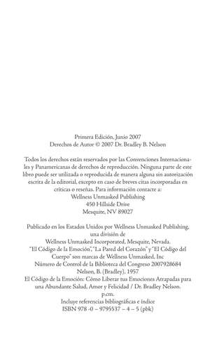 Primera Edición, Junio 2007
Derechos de Autor © 2007 Dr. Bradley B. Nelson
Todos los derechos están reservados por las Convenciones Internaciona-
les y Panamericanas de derechos de reproducción. Ninguna parte de este
libro puede ser utilizada o reproducida de manera alguna sin autorización
escrita de la editorial, excepto en caso de breves citas incorporadas en
críticas o reseñas. Para información contacte a:
Wellness Unmasked Publishing
450 Hillside Drive
Mesquite, NV 89027
Publicado en los Estados Unidos por Wellness Unmasked Publishing,
una división de
Wellness Unmasked Incorporated, Mesquite, Nevada.
“El Código de la Emoción”,“La Pared del Corazón” y“El Código del
Cuerpo” son marcas de Wellness Unmasked, Inc
Número de Control de la Biblioteca del Congreso 2007928684
Nelson, B. (Bradley), 1957
El Código de la Emoción: Cómo Liberar tus Emociones Atrapadas para
una Abundante Salud, Amor y Felicidad / Dr. Bradley Nelson.
p.cm.
Incluye referencias bibliográficas e índice
ISBN 978 -0 – 9795537 – 4 – 5 (pbk)
 