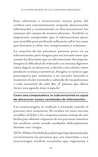 el Mundo Secreto De Las Emociones Atrapadas
31
Esta silenciosa e inconsciente mayor parte del
cerebro está constantemente ocupada almacenando
información y manteniendo en funcionamiento los
sistemas del cuerpo de manera eficiente. También es
importante comprender que el subconsciente ejerce
una invisible pero profunda influencia sobre las cosas
que hacemos y cómo nos comportamos y sentimos.
La mayoría de las personas piensan poco en su
subconsciente; pero imagina por un instante tener que
asumir las funciones que tu subconsciente desempeña.
Imagina la dificultad de ordenarle a tu sistema digestivo
cómo digerir tu almuerzo, o decirle a tus células cómo
producir enzimas o proteínas. Imagina si tuvieras que
preocuparte por mantener a tu corazón latiendo o
mantener el aire entrando y saliendo de tus pulmones
a cada momento de cada día. ¡Y piensas que ahora
tienes una agenda muy ocupada!
Como una computadora, tu subconsciente es capaz
de almacenar vastas cantidades de información.
Las neurocirugías se realizan a menudo cuando el
paciente está consciente. El cerebro no tiene nervios
sensibles al dolor y los cirujanos toman ventaja de este
hecho para obtener respuesta de sus pacientes mientras
los cerebros están siendo sondados delicadamente
durante una cirugía.
El Dr.Wilder Penfield descubrió que bajo determinadas
circunstancias las personas que son sometidas a una
neurocirugía tendrán recuerdos que regresarán a
 