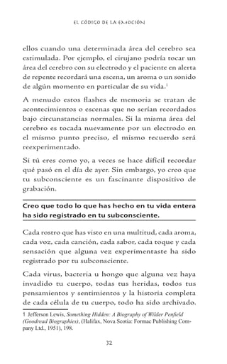 EL CÓDIGO DE LA EMOCIÓN
32
ellos cuando una determinada área del cerebro sea
estimulada. Por ejemplo, el cirujano podría tocar un
área del cerebro con su electrodo y el paciente en alerta
de repente recordará una escena, un aroma o un sonido
de algún momento en particular de su vida.
A menudo estos flashes de memoria se tratan de
acontecimientos o escenas que no serían recordados
bajo circunstancias normales. Si la misma área del
cerebro es tocada nuevamente por un electrodo en
el mismo punto preciso, el mismo recuerdo será
reexperimentado.
Si tú eres como yo, a veces se hace difícil recordar
qué pasó en el día de ayer. Sin embargo, yo creo que
tu subconsciente es un fascinante dispositivo de
grabación.
Creo que todo lo que has hecho en tu vida entera
ha sido registrado en tu subconsciente.
Cada rostro que has visto en una multitud, cada aroma,
cada voz, cada canción, cada sabor, cada toque y cada
sensación que alguna vez experimentaste ha sido
registrado por tu subconsciente.
Cada virus, bacteria u hongo que alguna vez haya
invadido tu cuerpo, todas tus heridas, todos tus
pensamientos y sentimientos y la historia completa
de cada célula de tu cuerpo, todo ha sido archivado.
	 Jefferson Lewis, Something Hidden: A Biography of Wilder Penfield
(Goodread Biographies), (Halifax, Nova Scotia: Formac Publishing Com-
pany Ltd., 1951), 198.
 
